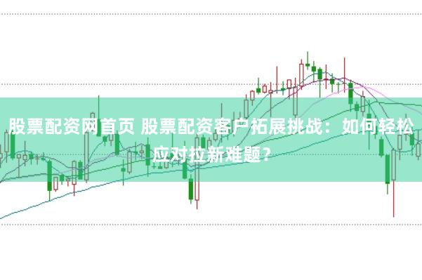 股票配資網(wǎng)首頁(yè) 股票配資客戶拓展挑戰(zhàn)：如何輕松應(yīng)對(duì)拉新難題？