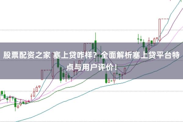 股票配資之家 塞上貸咋樣？全面解析塞上貸平臺特點與用戶評價！