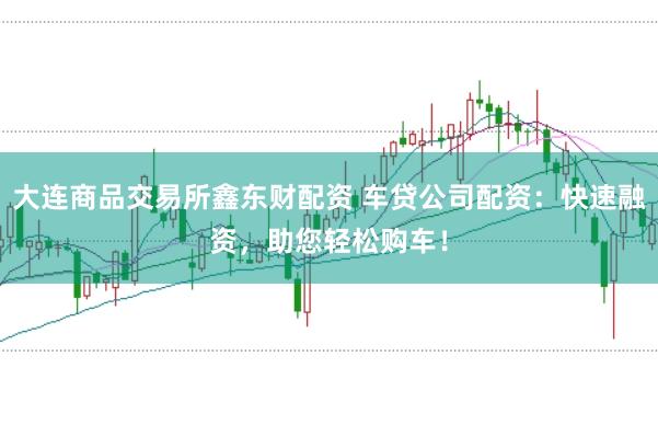 大連商品交易所鑫東財配資 車貸公司配資：快速融資，助您輕松購車！