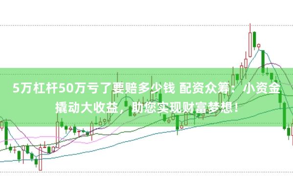 5萬杠桿50萬虧了要賠多少錢 配資眾籌：小資金撬動大收益，助您實現財富夢想！