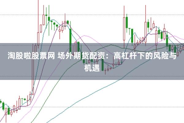 淘股啦股票網 場外期貨配資：高杠桿下的風險與機遇
