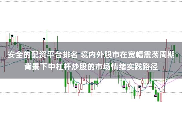 安全的配資平臺排名 境內外股市在寬幅震蕩周期背景下中杠桿炒股的市場情緒實踐路徑