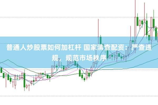 普通人炒股票如何加杠桿 國家清查配資：嚴查違規，規范市場秩序