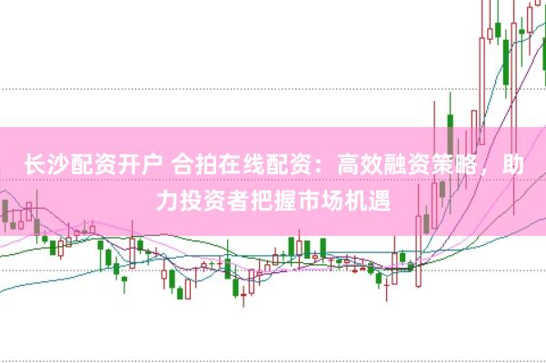 長沙配資開戶 合拍在線配資：高效融資策略，助力投資者把握市場機遇