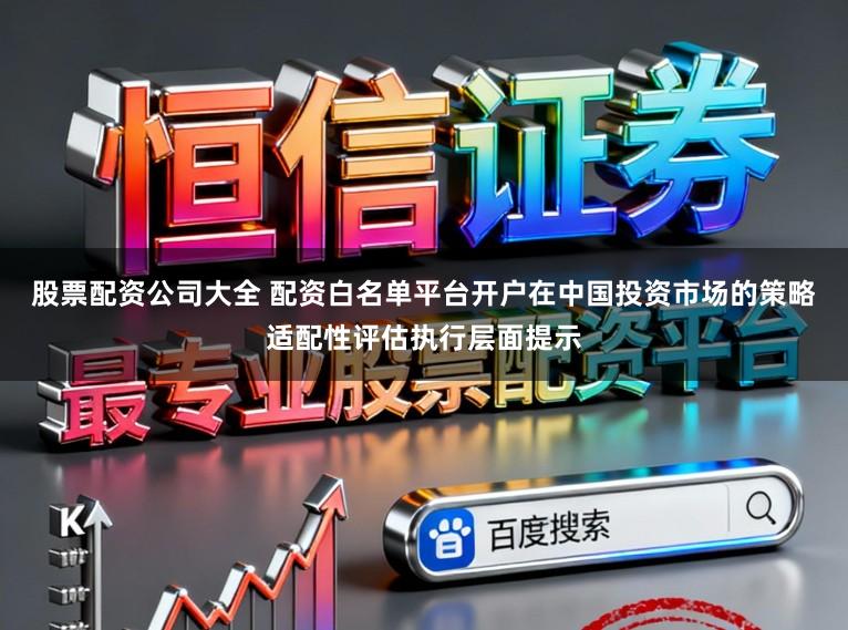 股票配資公司大全 配資白名單平臺開戶在中國投資市場的策略適配性評估執行層面提示